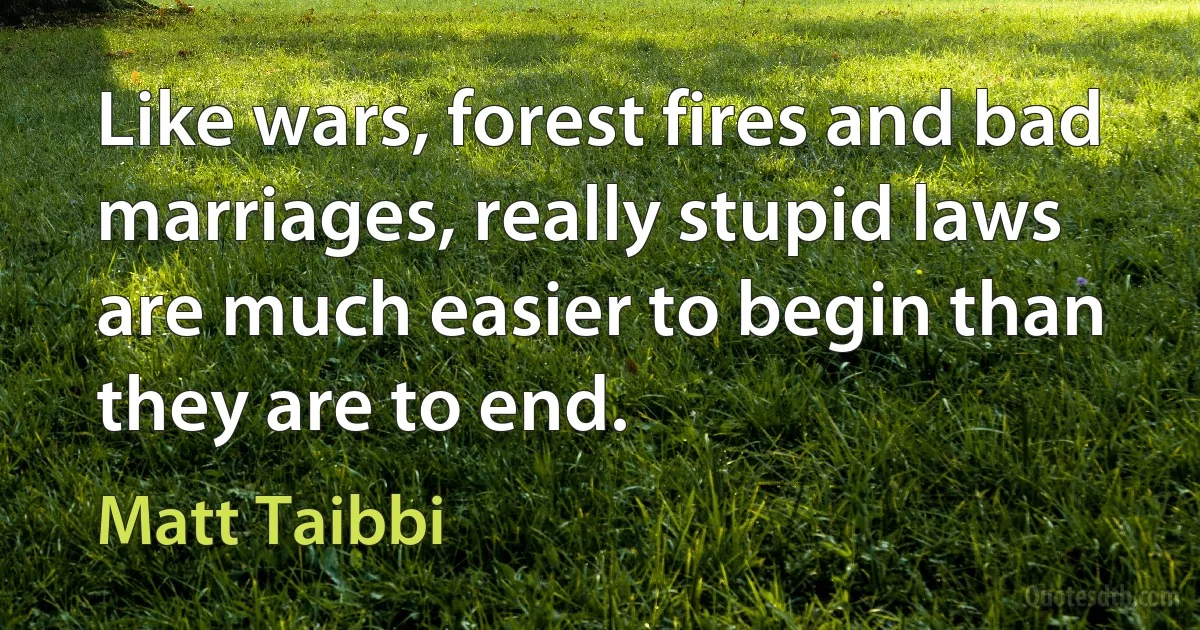 Like wars, forest fires and bad marriages, really stupid laws are much easier to begin than they are to end. (Matt Taibbi)