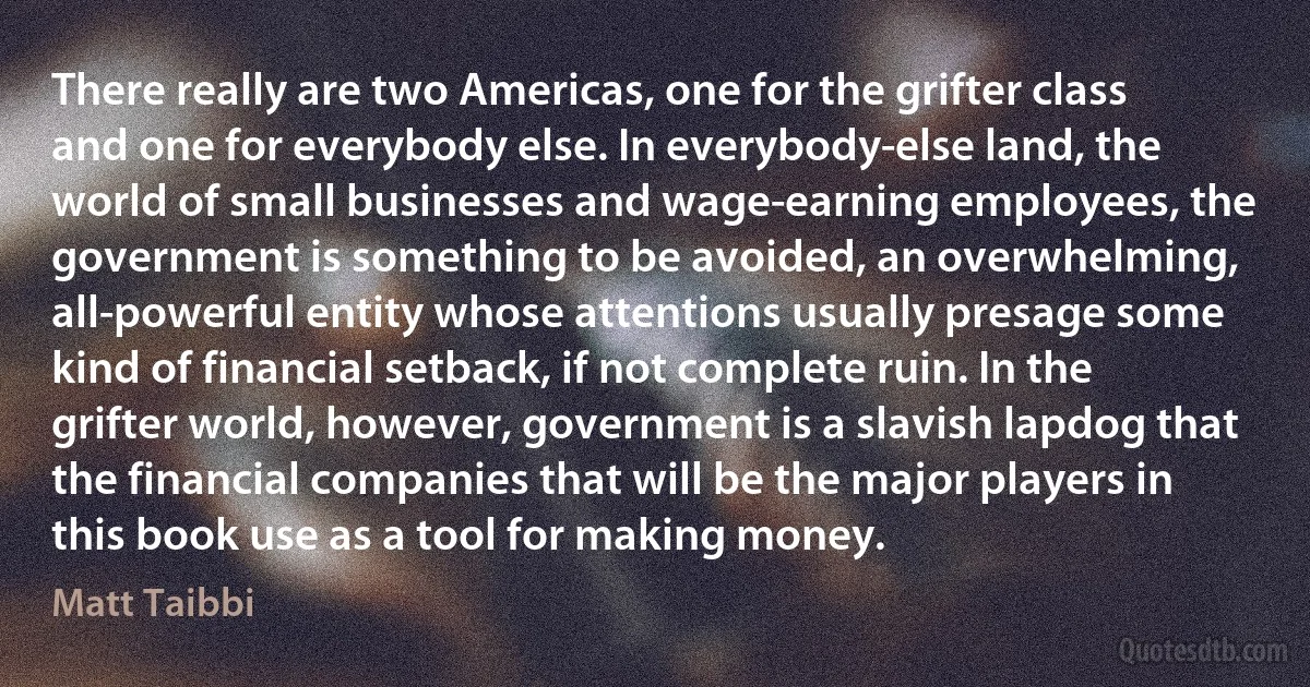 There really are two Americas, one for the grifter class and one for everybody else. In everybody-else land, the world of small businesses and wage-earning employees, the government is something to be avoided, an overwhelming, all-powerful entity whose attentions usually presage some kind of financial setback, if not complete ruin. In the grifter world, however, government is a slavish lapdog that the financial companies that will be the major players in this book use as a tool for making money. (Matt Taibbi)