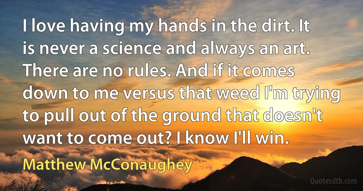 I love having my hands in the dirt. It is never a science and always an art. There are no rules. And if it comes down to me versus that weed I'm trying to pull out of the ground that doesn't want to come out? I know I'll win. (Matthew McConaughey)