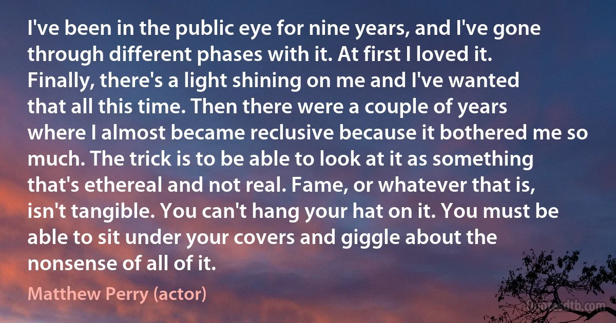 I've been in the public eye for nine years, and I've gone through different phases with it. At first I loved it. Finally, there's a light shining on me and I've wanted that all this time. Then there were a couple of years where I almost became reclusive because it bothered me so much. The trick is to be able to look at it as something that's ethereal and not real. Fame, or whatever that is, isn't tangible. You can't hang your hat on it. You must be able to sit under your covers and giggle about the nonsense of all of it. (Matthew Perry (actor))