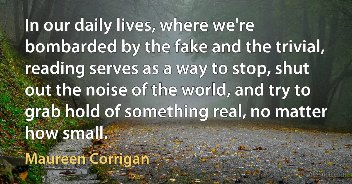 In our daily lives, where we're bombarded by the fake and the trivial, reading serves as a way to stop, shut out the noise of the world, and try to grab hold of something real, no matter how small. (Maureen Corrigan)