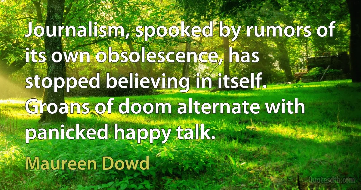 Journalism, spooked by rumors of its own obsolescence, has stopped believing in itself. Groans of doom alternate with panicked happy talk. (Maureen Dowd)