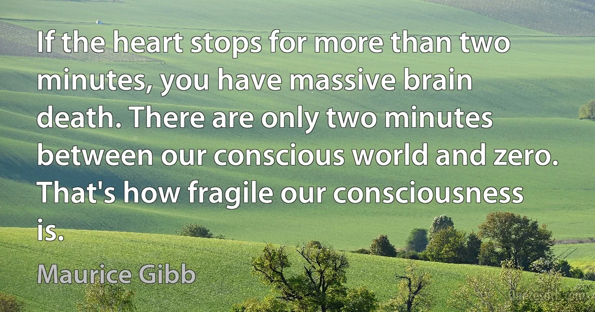 If the heart stops for more than two minutes, you have massive brain death. There are only two minutes between our conscious world and zero. That's how fragile our consciousness is. (Maurice Gibb)