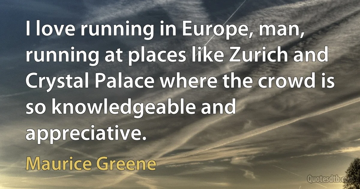 I love running in Europe, man, running at places like Zurich and Crystal Palace where the crowd is so knowledgeable and appreciative. (Maurice Greene)