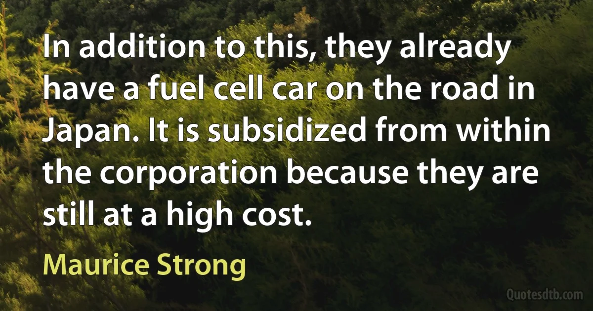 In addition to this, they already have a fuel cell car on the road in Japan. It is subsidized from within the corporation because they are still at a high cost. (Maurice Strong)