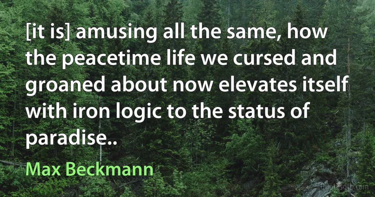 [it is] amusing all the same, how the peacetime life we cursed and groaned about now elevates itself with iron logic to the status of paradise.. (Max Beckmann)