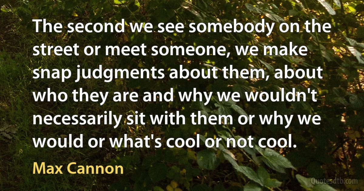 The second we see somebody on the street or meet someone, we make snap judgments about them, about who they are and why we wouldn't necessarily sit with them or why we would or what's cool or not cool. (Max Cannon)