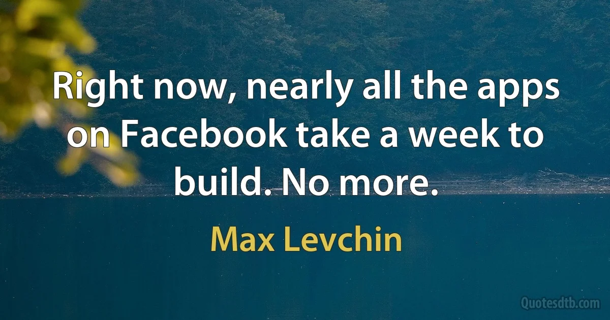 Right now, nearly all the apps on Facebook take a week to build. No more. (Max Levchin)