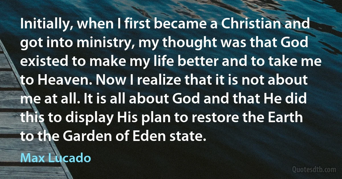 Initially, when I first became a Christian and got into ministry, my thought was that God existed to make my life better and to take me to Heaven. Now I realize that it is not about me at all. It is all about God and that He did this to display His plan to restore the Earth to the Garden of Eden state. (Max Lucado)