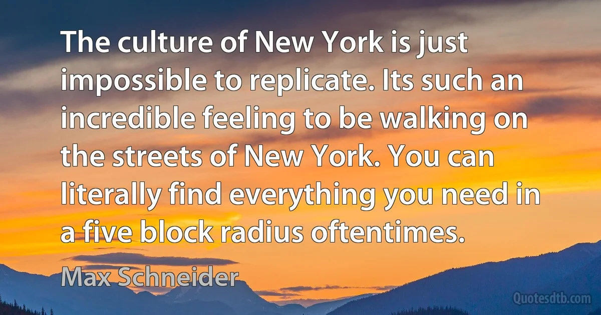 The culture of New York is just impossible to replicate. Its such an incredible feeling to be walking on the streets of New York. You can literally find everything you need in a five block radius oftentimes. (Max Schneider)