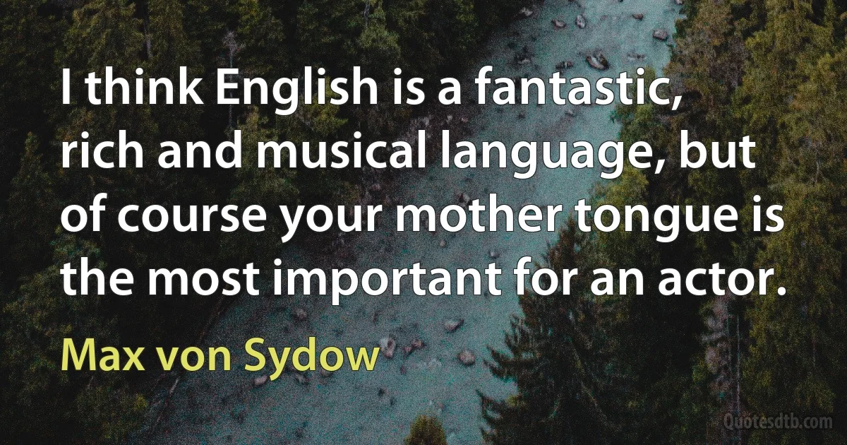 I think English is a fantastic, rich and musical language, but of course your mother tongue is the most important for an actor. (Max von Sydow)