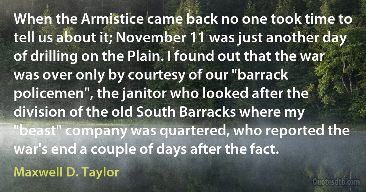 When the Armistice came back no one took time to tell us about it; November 11 was just another day of drilling on the Plain. I found out that the war was over only by courtesy of our "barrack policemen", the janitor who looked after the division of the old South Barracks where my "beast" company was quartered, who reported the war's end a couple of days after the fact. (Maxwell D. Taylor)