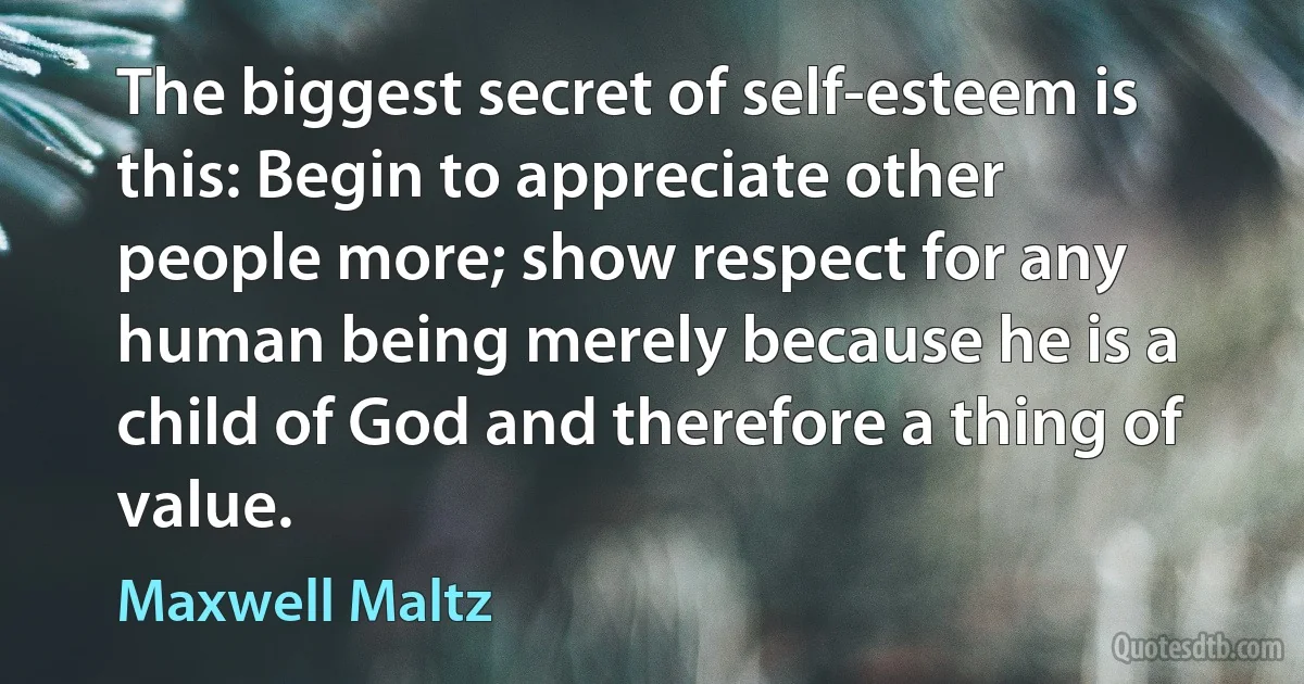 The biggest secret of self-esteem is this: Begin to appreciate other people more; show respect for any human being merely because he is a child of God and therefore a thing of value. (Maxwell Maltz)