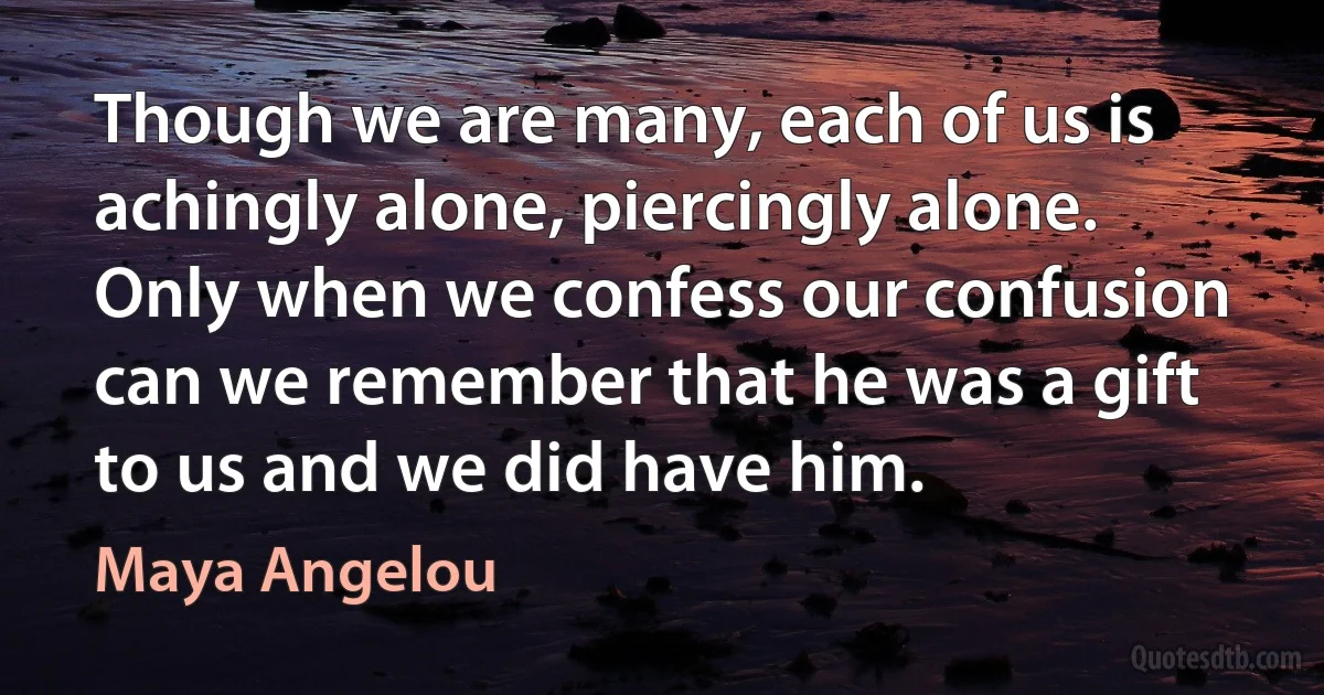 Though we are many, each of us is achingly alone, piercingly alone.
Only when we confess our confusion can we remember that he was a gift to us and we did have him. (Maya Angelou)