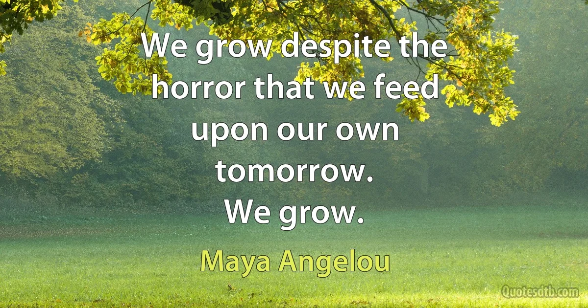 We grow despite the
horror that we feed
upon our own
tomorrow.
We grow. (Maya Angelou)