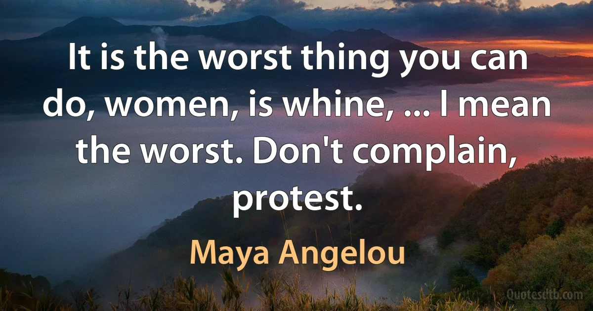 It is the worst thing you can do, women, is whine, ... I mean the worst. Don't complain, protest. (Maya Angelou)