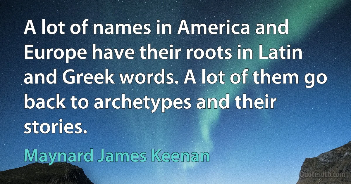 A lot of names in America and Europe have their roots in Latin and Greek words. A lot of them go back to archetypes and their stories. (Maynard James Keenan)