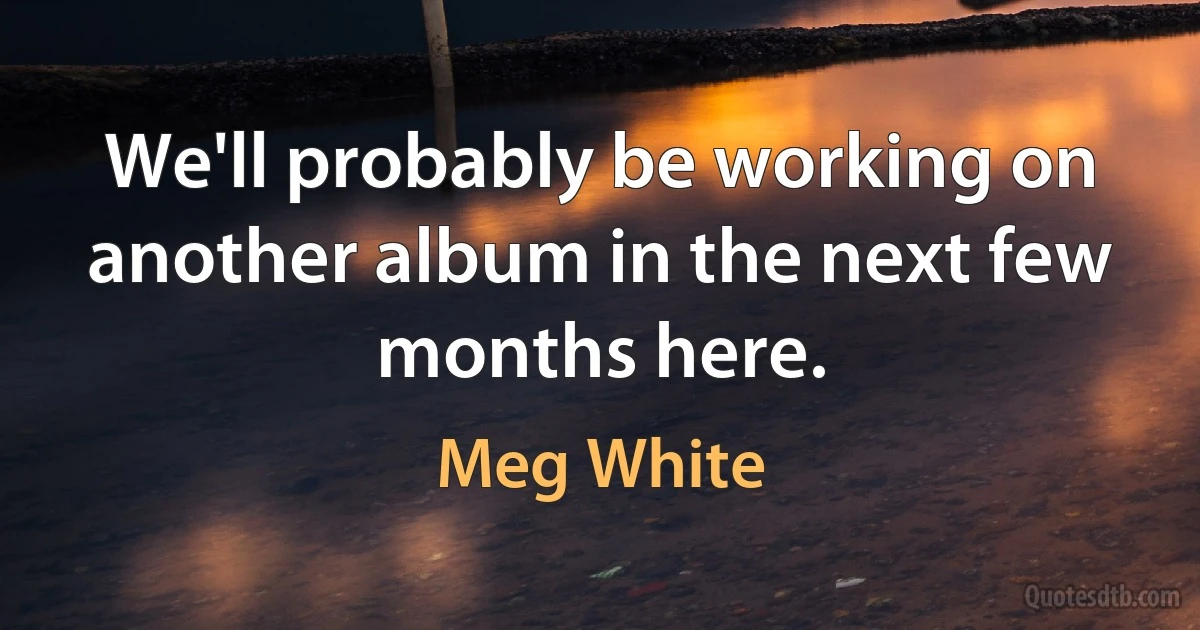 We'll probably be working on another album in the next few months here. (Meg White)