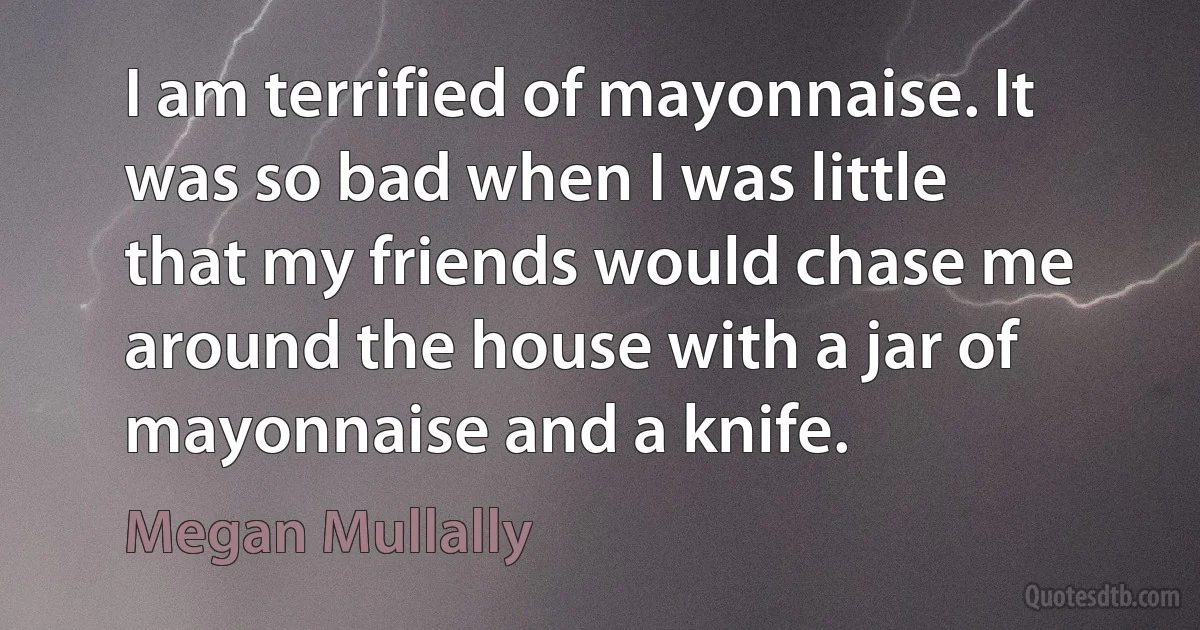 I am terrified of mayonnaise. It was so bad when I was little that my friends would chase me around the house with a jar of mayonnaise and a knife. (Megan Mullally)