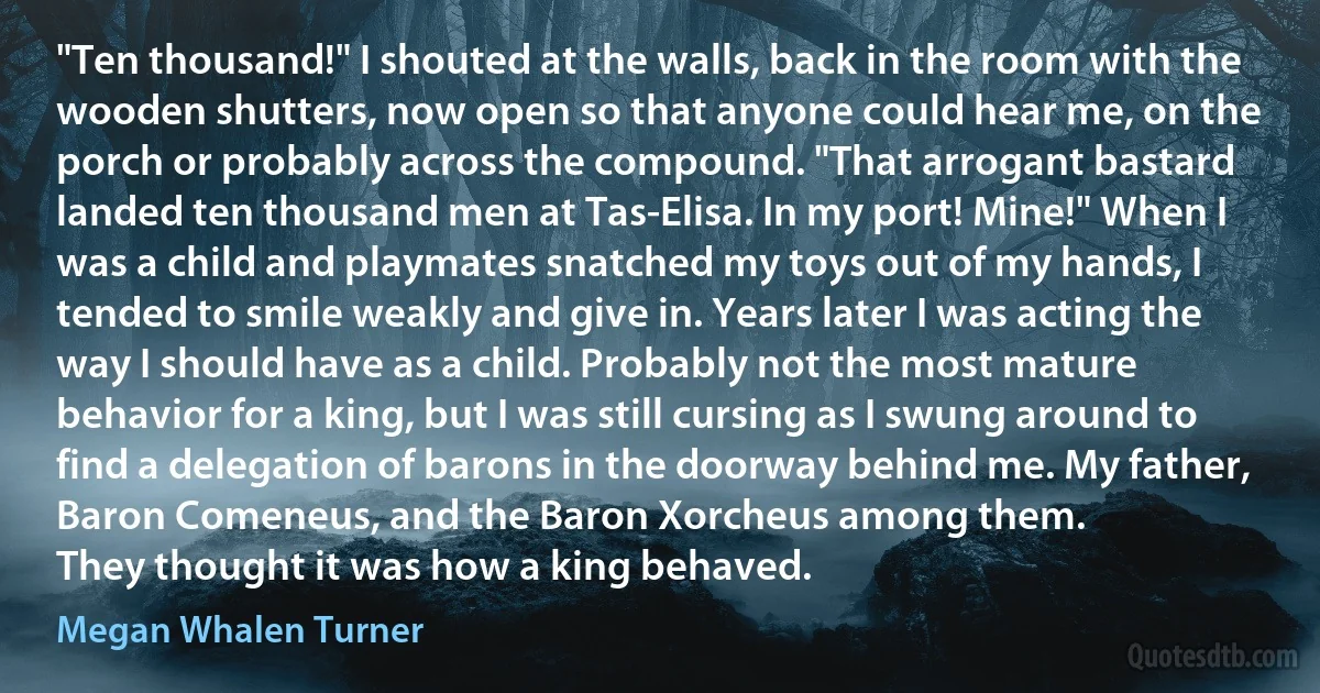 "Ten thousand!" I shouted at the walls, back in the room with the wooden shutters, now open so that anyone could hear me, on the porch or probably across the compound. "That arrogant bastard landed ten thousand men at Tas-Elisa. In my port! Mine!" When I was a child and playmates snatched my toys out of my hands, I tended to smile weakly and give in. Years later I was acting the way I should have as a child. Probably not the most mature behavior for a king, but I was still cursing as I swung around to find a delegation of barons in the doorway behind me. My father, Baron Comeneus, and the Baron Xorcheus among them.
They thought it was how a king behaved. (Megan Whalen Turner)