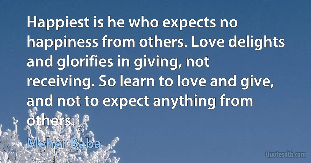 Happiest is he who expects no happiness from others. Love delights and glorifies in giving, not receiving. So learn to love and give, and not to expect anything from others. (Meher Baba)