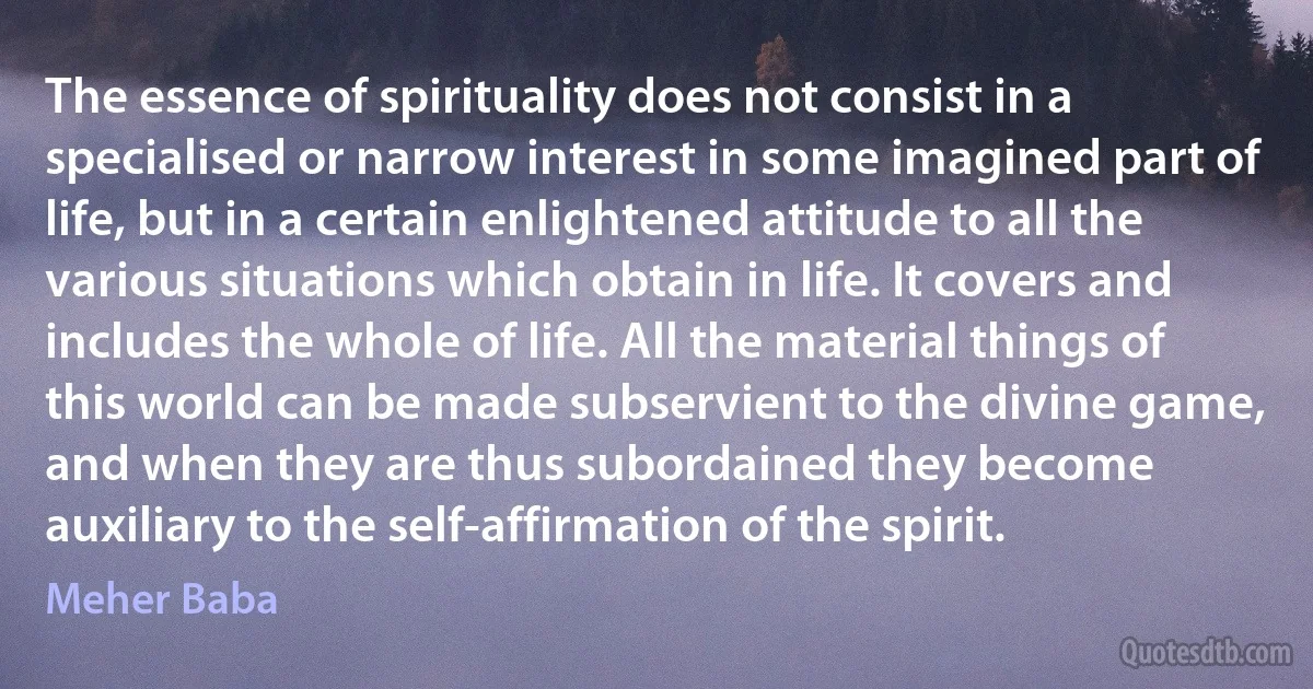 The essence of spirituality does not consist in a specialised or narrow interest in some imagined part of life, but in a certain enlightened attitude to all the various situations which obtain in life. It covers and includes the whole of life. All the material things of this world can be made subservient to the divine game, and when they are thus subordained they become auxiliary to the self-affirmation of the spirit. (Meher Baba)