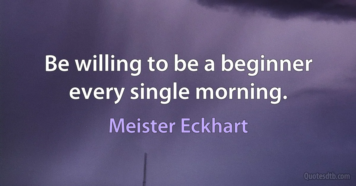 Be willing to be a beginner every single morning. (Meister Eckhart)