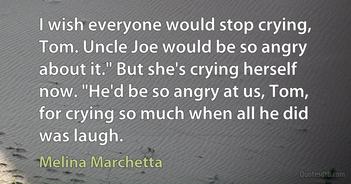 I wish everyone would stop crying, Tom. Uncle Joe would be so angry about it." But she's crying herself now. "He'd be so angry at us, Tom, for crying so much when all he did was laugh. (Melina Marchetta)