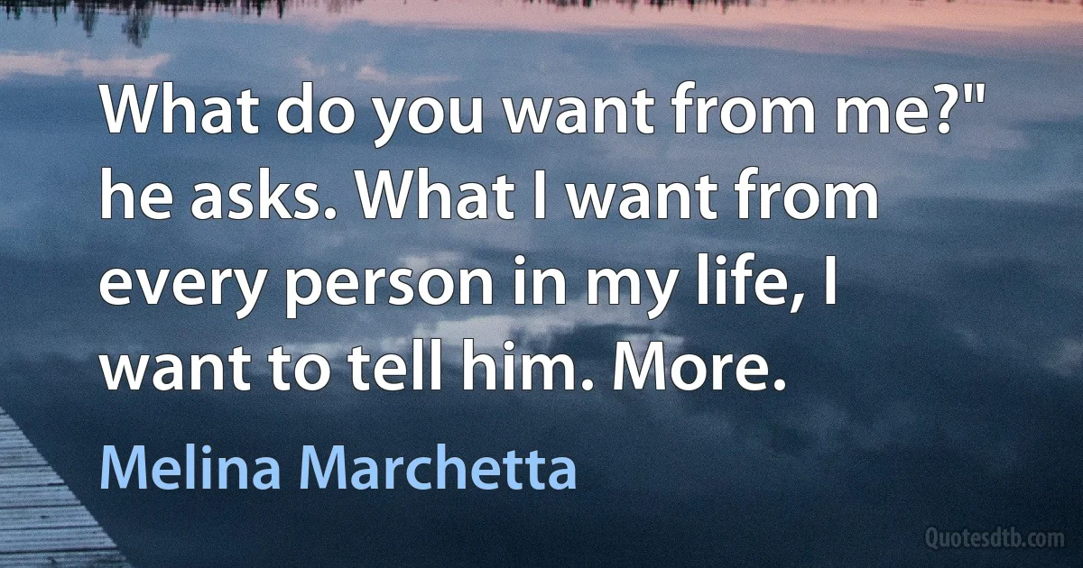 What do you want from me?" he asks. What I want from every person in my life, I want to tell him. More. (Melina Marchetta)