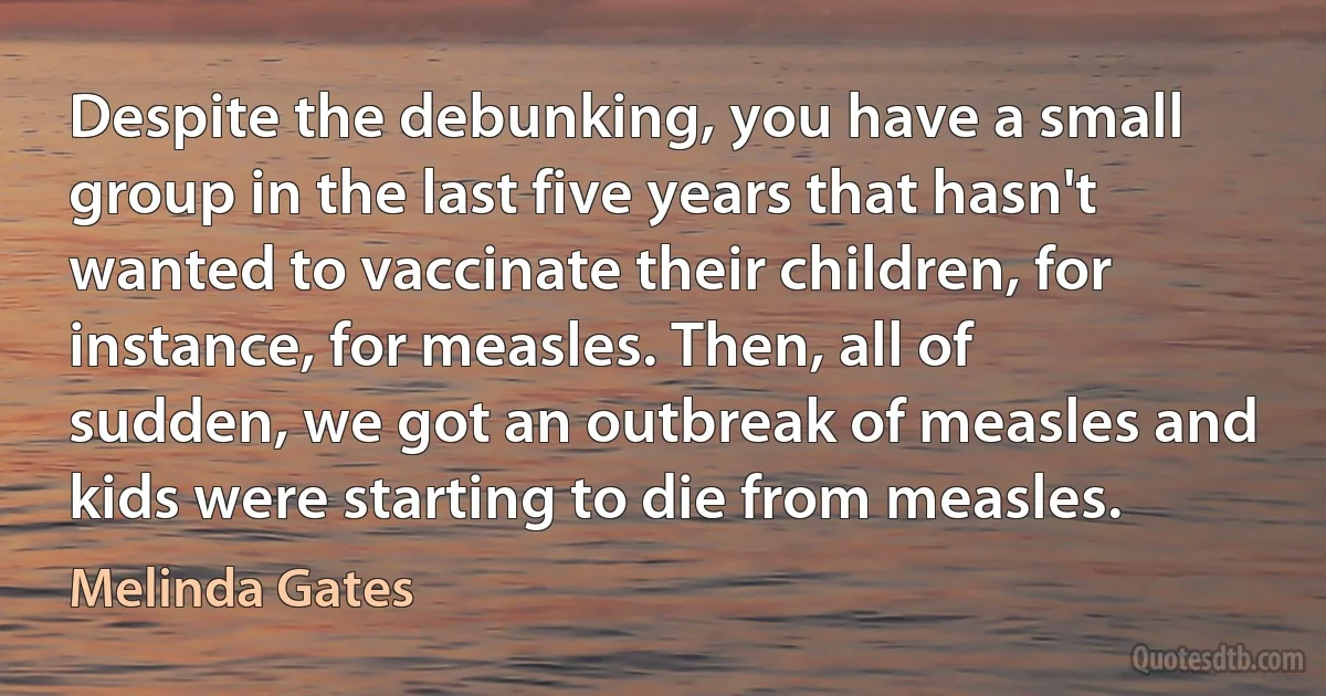 Despite the debunking, you have a small group in the last five years that hasn't wanted to vaccinate their children, for instance, for measles. Then, all of sudden, we got an outbreak of measles and kids were starting to die from measles. (Melinda Gates)