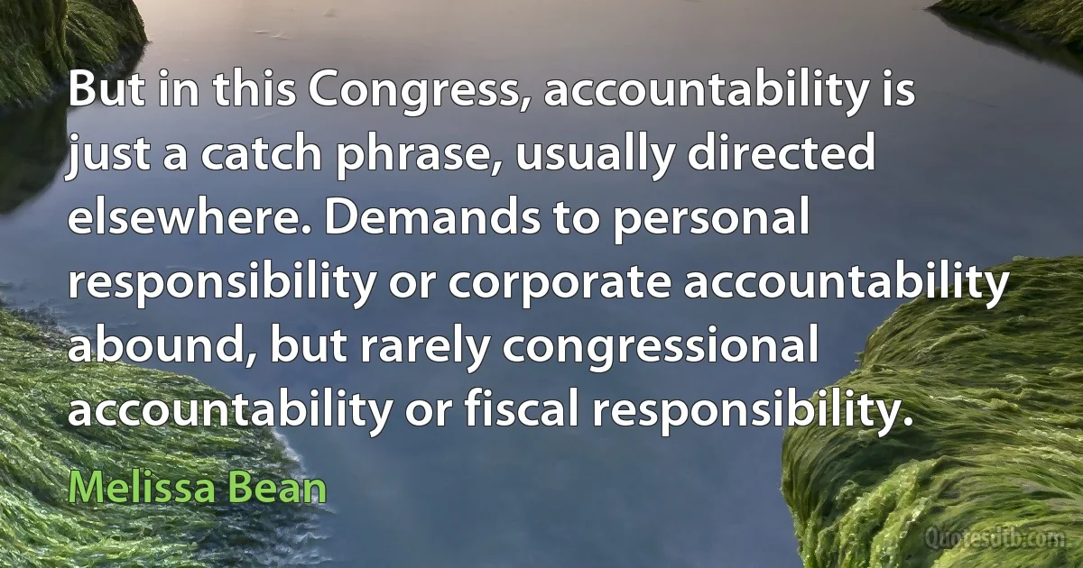 But in this Congress, accountability is just a catch phrase, usually directed elsewhere. Demands to personal responsibility or corporate accountability abound, but rarely congressional accountability or fiscal responsibility. (Melissa Bean)