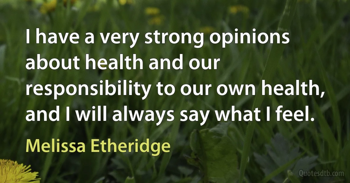 I have a very strong opinions about health and our responsibility to our own health, and I will always say what I feel. (Melissa Etheridge)