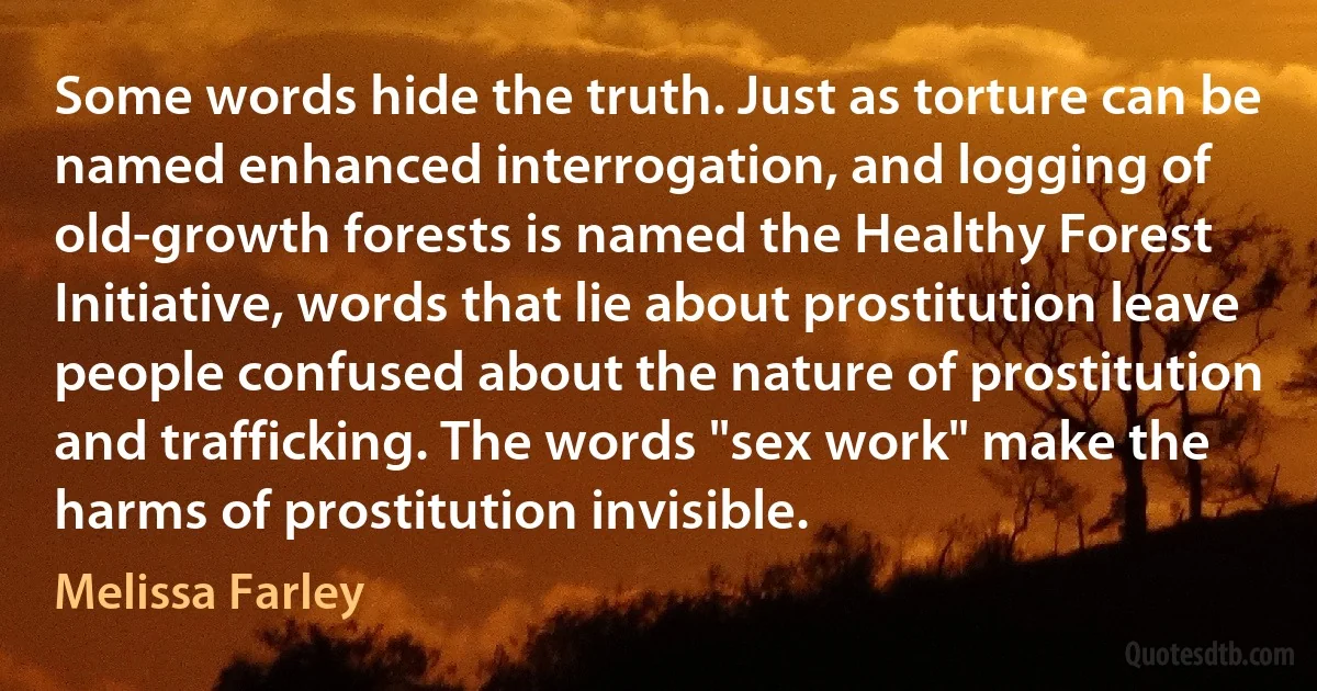 Some words hide the truth. Just as torture can be named enhanced interrogation, and logging of old-growth forests is named the Healthy Forest Initiative, words that lie about prostitution leave people confused about the nature of prostitution and trafficking. The words "sex work" make the harms of prostitution invisible. (Melissa Farley)