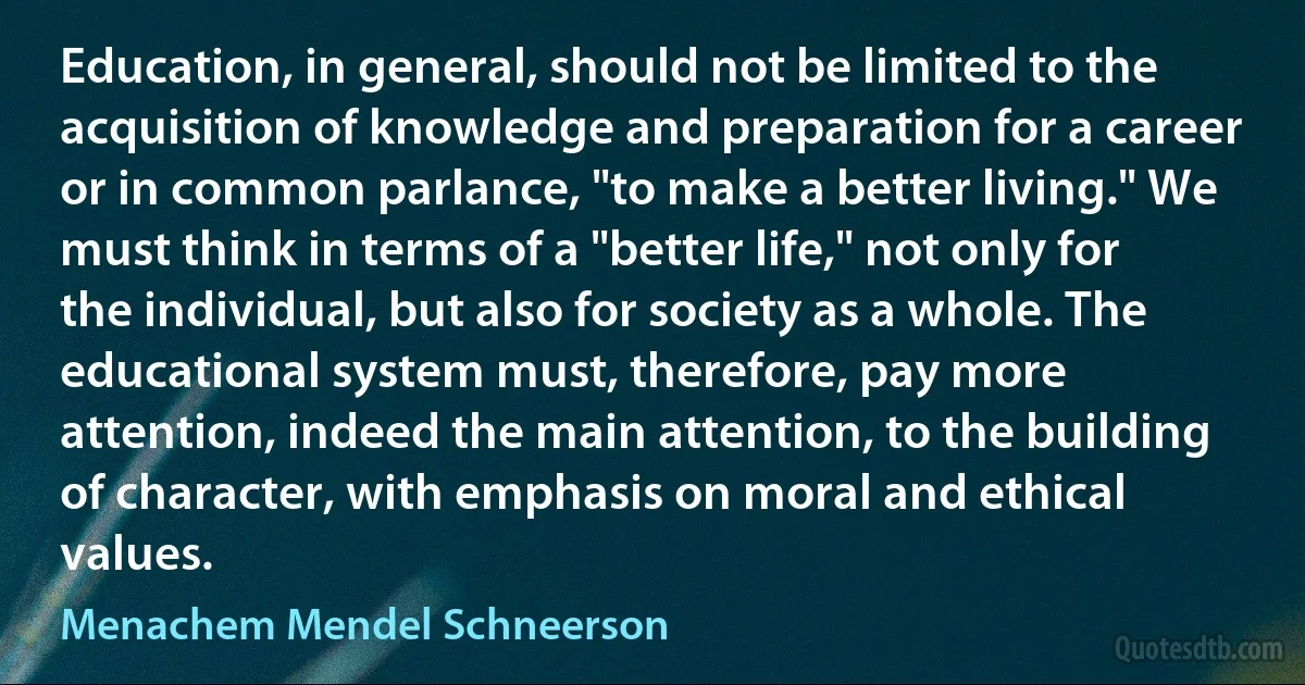 Education, in general, should not be limited to the acquisition of knowledge and preparation for a career or in common parlance, "to make a better living." We must think in terms of a "better life," not only for the individual, but also for society as a whole. The educational system must, therefore, pay more attention, indeed the main attention, to the building of character, with emphasis on moral and ethical values. (Menachem Mendel Schneerson)