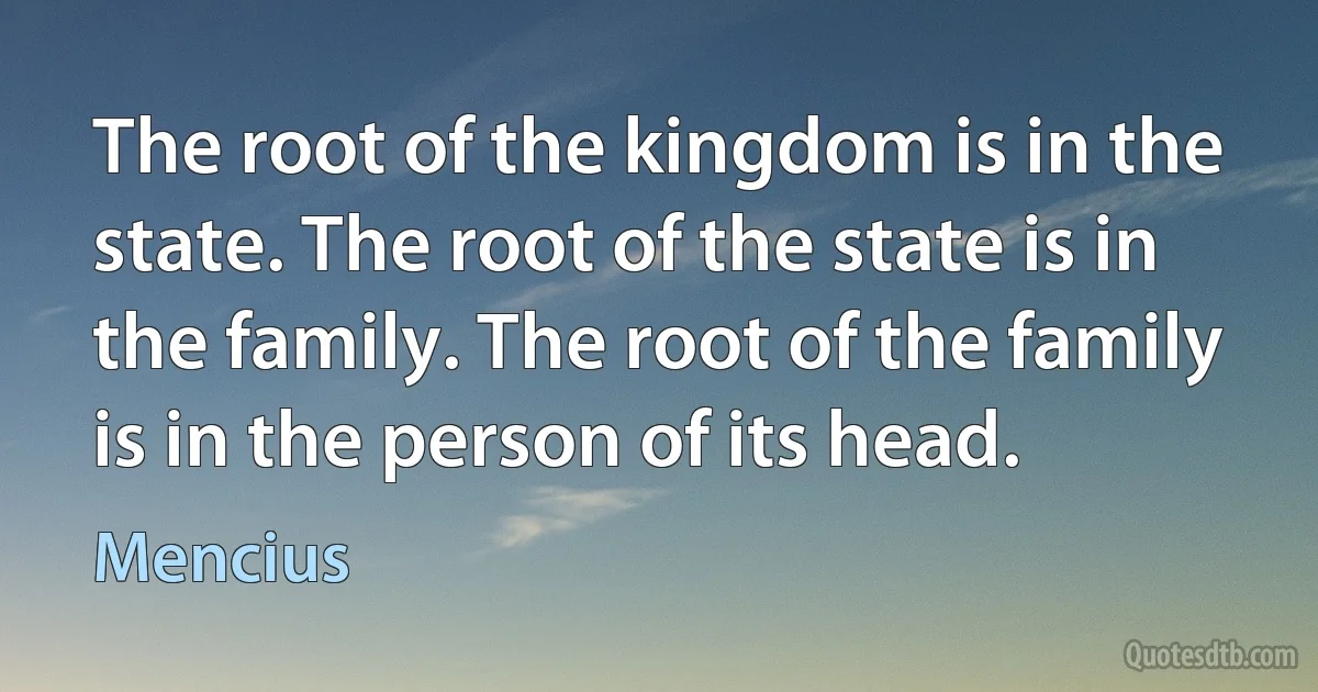 The root of the kingdom is in the state. The root of the state is in the family. The root of the family is in the person of its head. (Mencius)