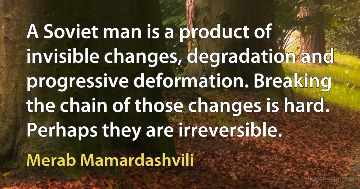 A Soviet man is a product of invisible changes, degradation and progressive deformation. Breaking the chain of those changes is hard. Perhaps they are irreversible. (Merab Mamardashvili)