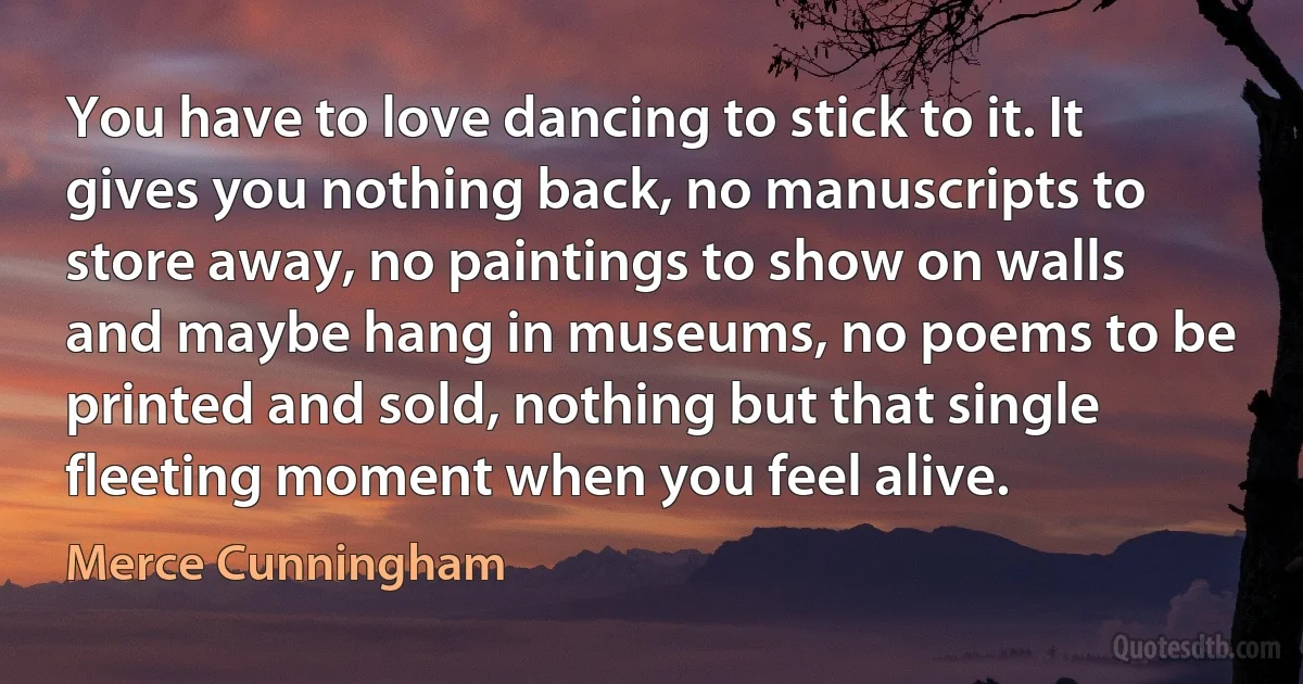 You have to love dancing to stick to it. It gives you nothing back, no manuscripts to store away, no paintings to show on walls and maybe hang in museums, no poems to be printed and sold, nothing but that single fleeting moment when you feel alive. (Merce Cunningham)