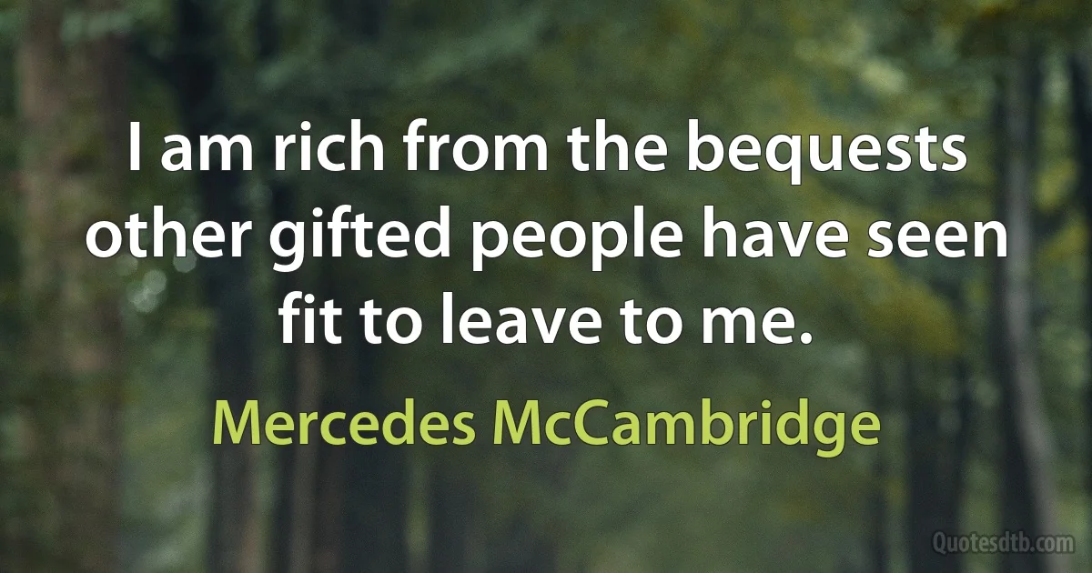 I am rich from the bequests other gifted people have seen fit to leave to me. (Mercedes McCambridge)