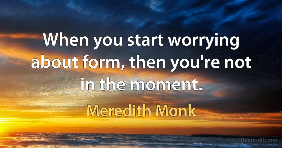 When you start worrying about form, then you're not in the moment. (Meredith Monk)