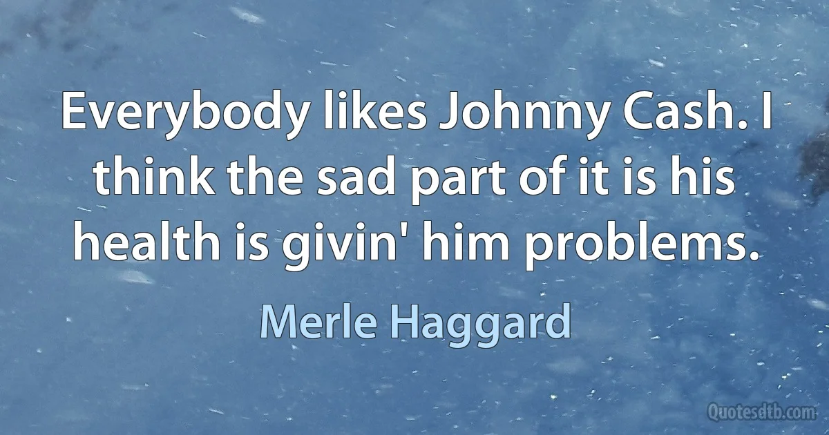 Everybody likes Johnny Cash. I think the sad part of it is his health is givin' him problems. (Merle Haggard)