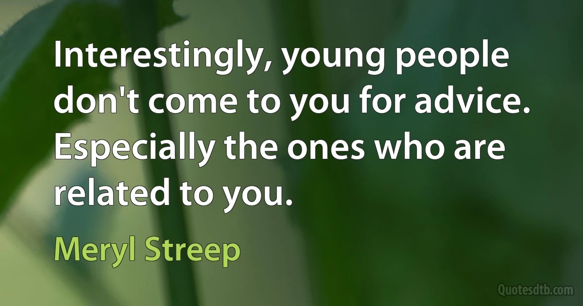 Interestingly, young people don't come to you for advice. Especially the ones who are related to you. (Meryl Streep)