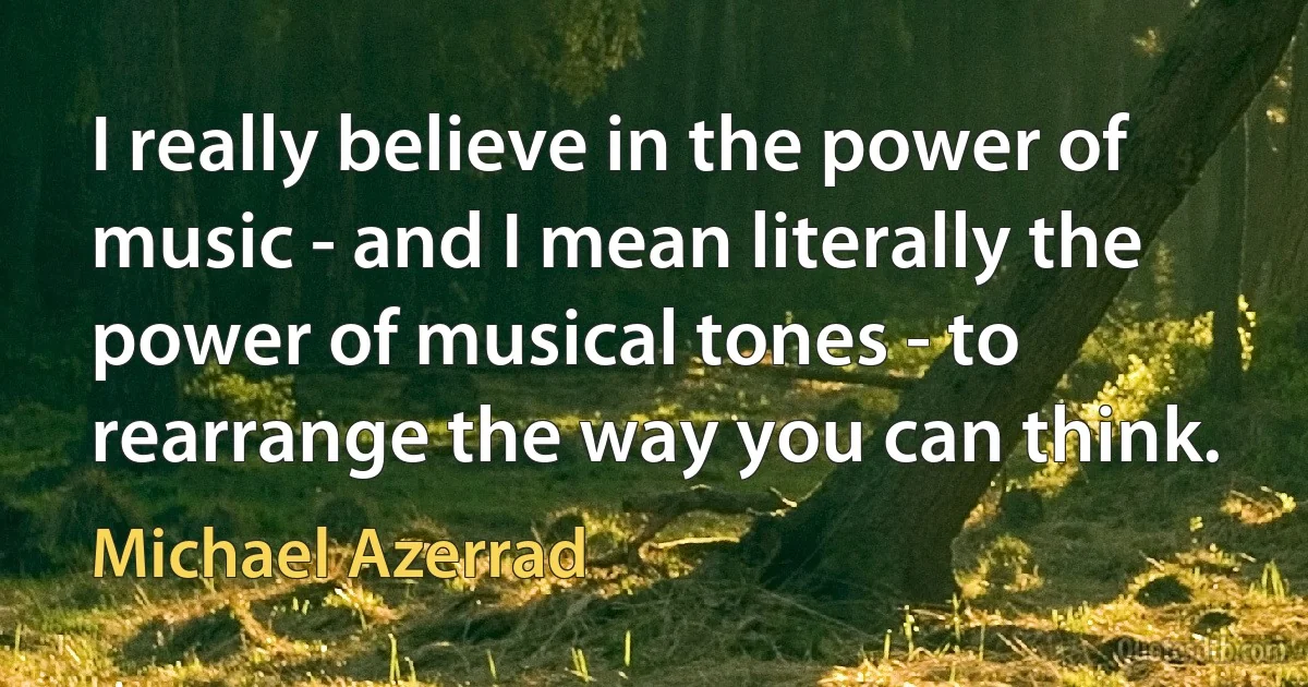 I really believe in the power of music - and I mean literally the power of musical tones - to rearrange the way you can think. (Michael Azerrad)