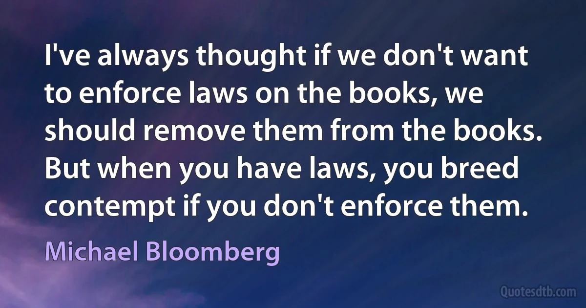 I've always thought if we don't want to enforce laws on the books, we should remove them from the books. But when you have laws, you breed contempt if you don't enforce them. (Michael Bloomberg)