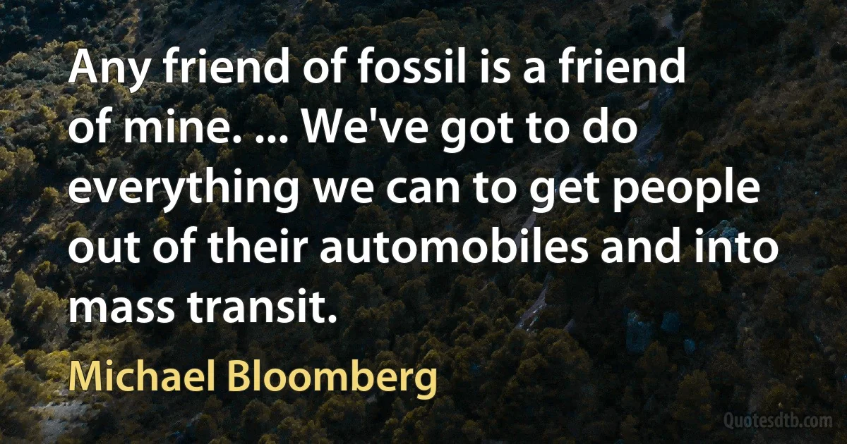 Any friend of fossil is a friend of mine. ... We've got to do everything we can to get people out of their automobiles and into mass transit. (Michael Bloomberg)