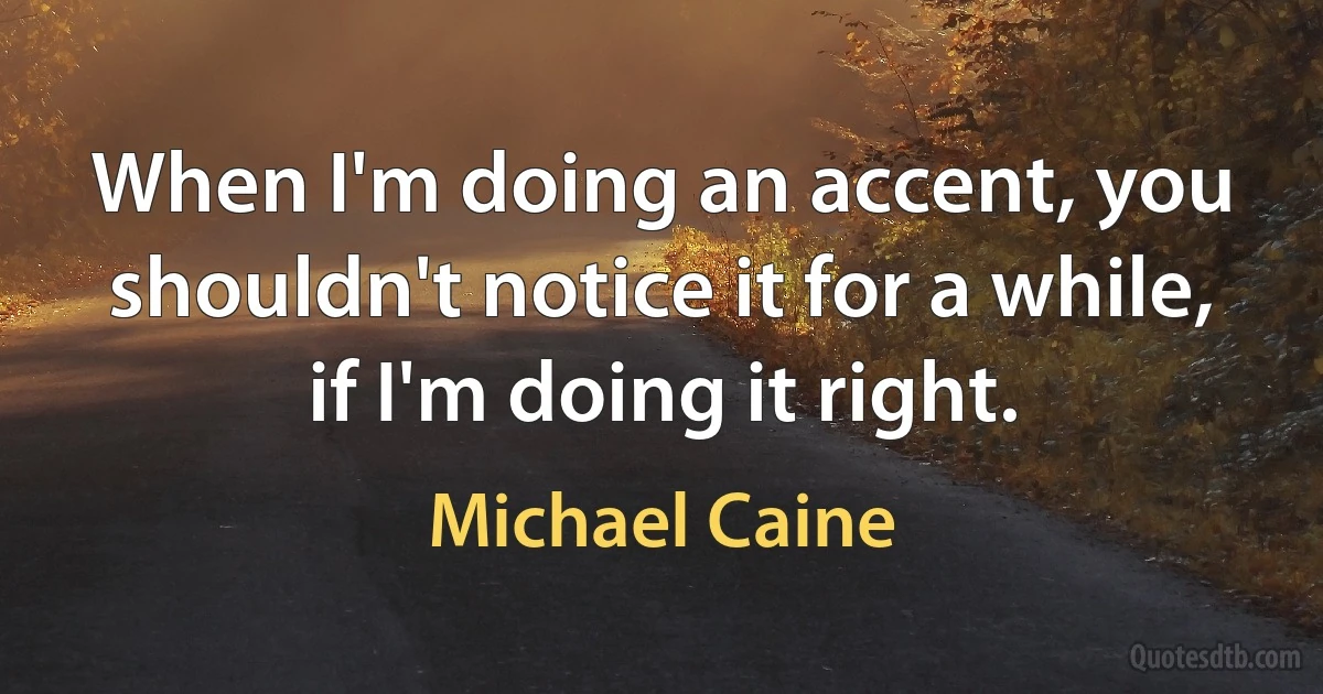 When I'm doing an accent, you shouldn't notice it for a while, if I'm doing it right. (Michael Caine)