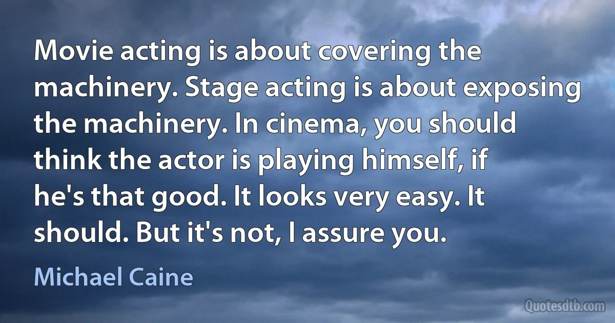 Movie acting is about covering the machinery. Stage acting is about exposing the machinery. In cinema, you should think the actor is playing himself, if he's that good. It looks very easy. It should. But it's not, I assure you. (Michael Caine)