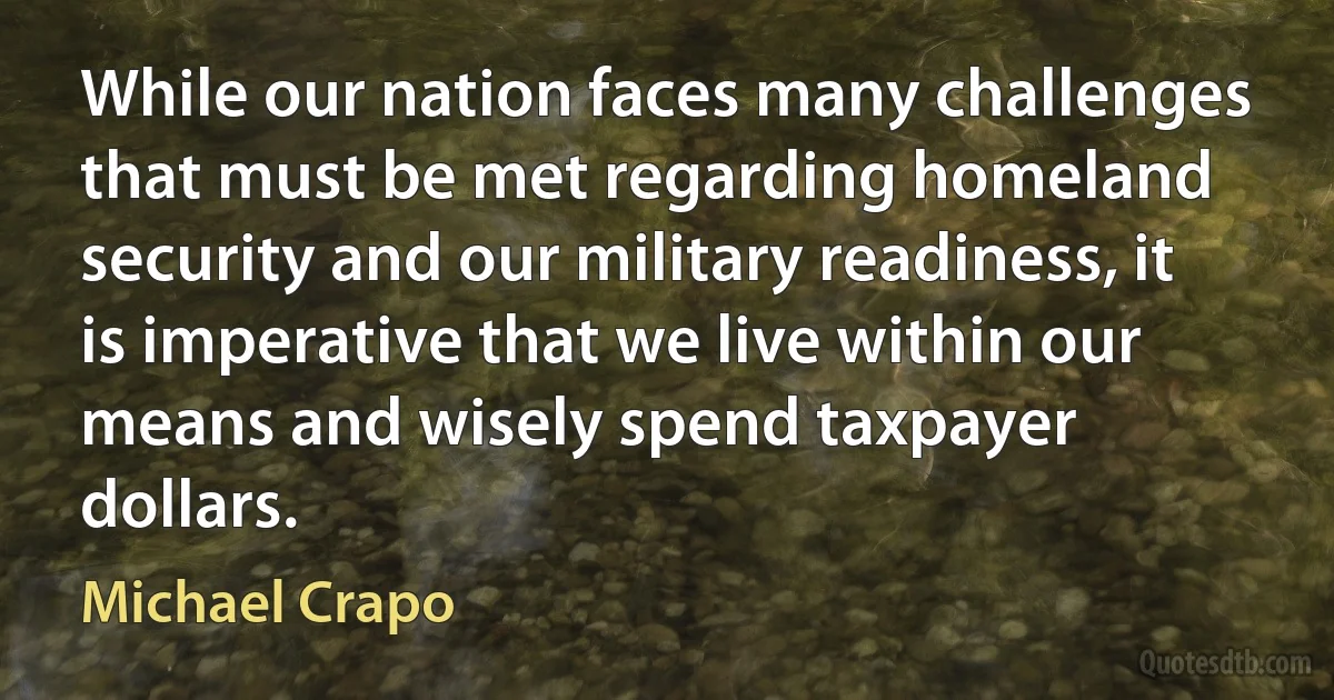 While our nation faces many challenges that must be met regarding homeland security and our military readiness, it is imperative that we live within our means and wisely spend taxpayer dollars. (Michael Crapo)