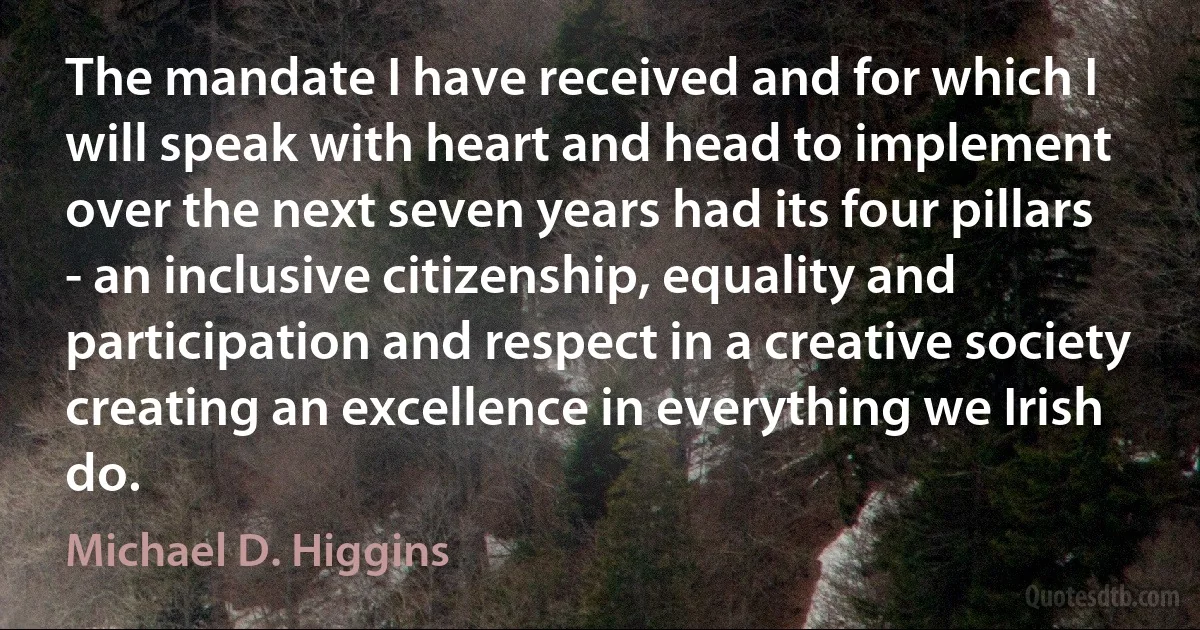 The mandate I have received and for which I will speak with heart and head to implement over the next seven years had its four pillars - an inclusive citizenship, equality and participation and respect in a creative society creating an excellence in everything we Irish do. (Michael D. Higgins)