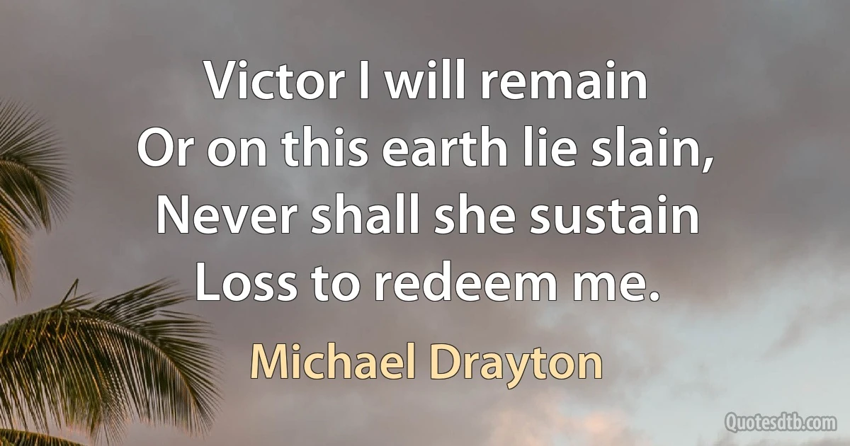 Victor I will remain
Or on this earth lie slain,
Never shall she sustain
Loss to redeem me. (Michael Drayton)