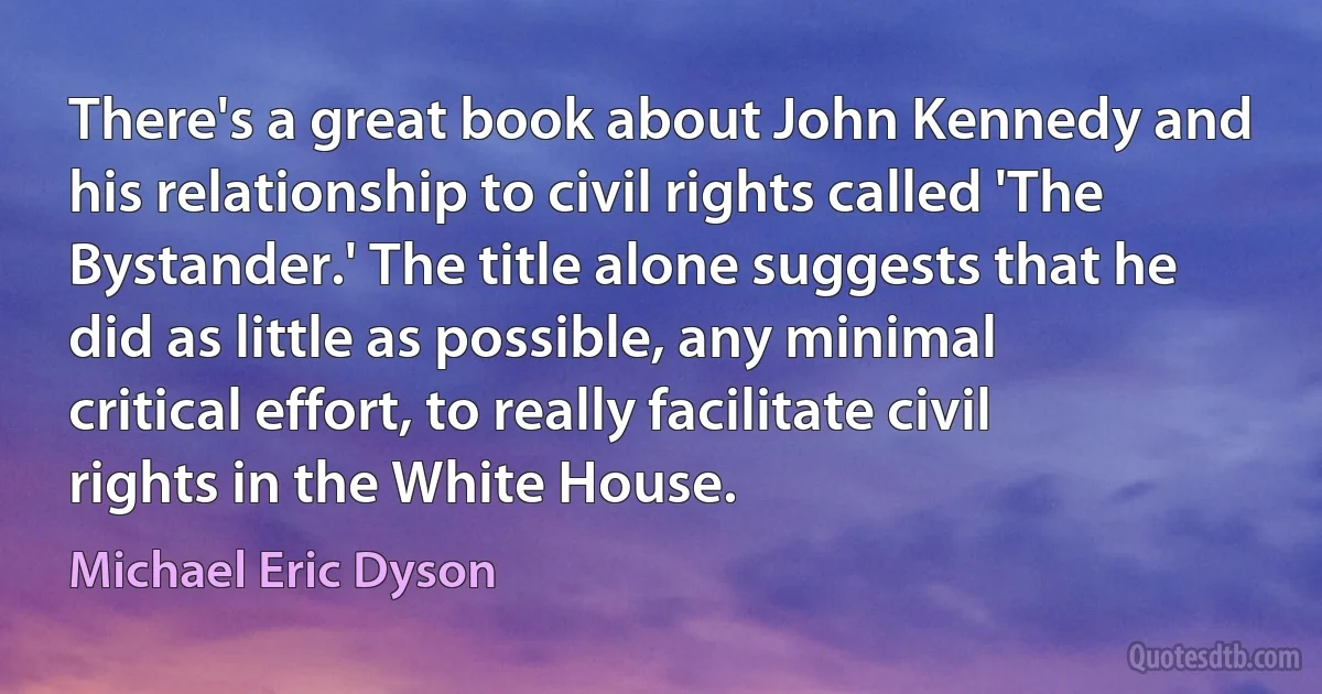 There's a great book about John Kennedy and his relationship to civil rights called 'The Bystander.' The title alone suggests that he did as little as possible, any minimal critical effort, to really facilitate civil rights in the White House. (Michael Eric Dyson)